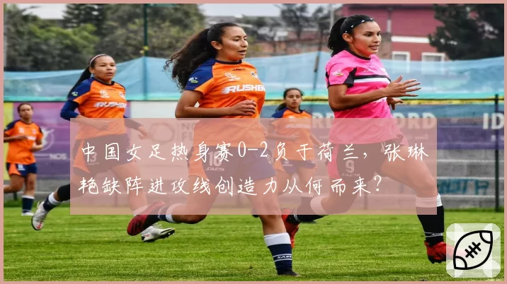 中国女足热身赛0-2负于荷兰，张琳艳缺阵进攻线创造力从何而来？