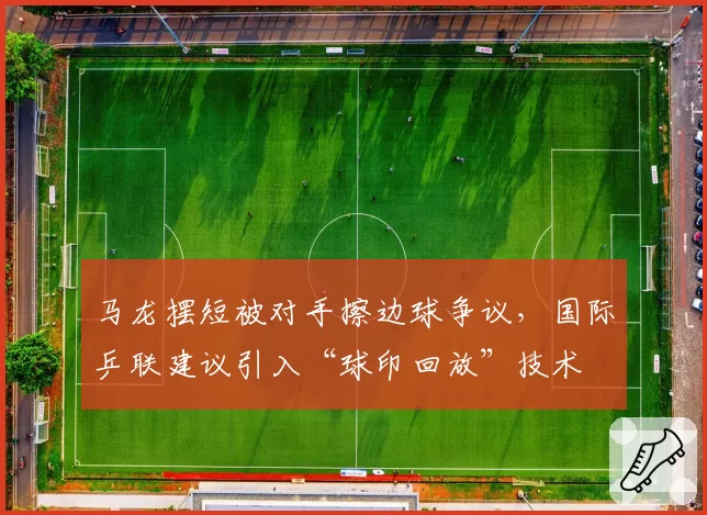 马龙摆短被对手擦边球争议,国际乒联建议引入“球印回放”技术