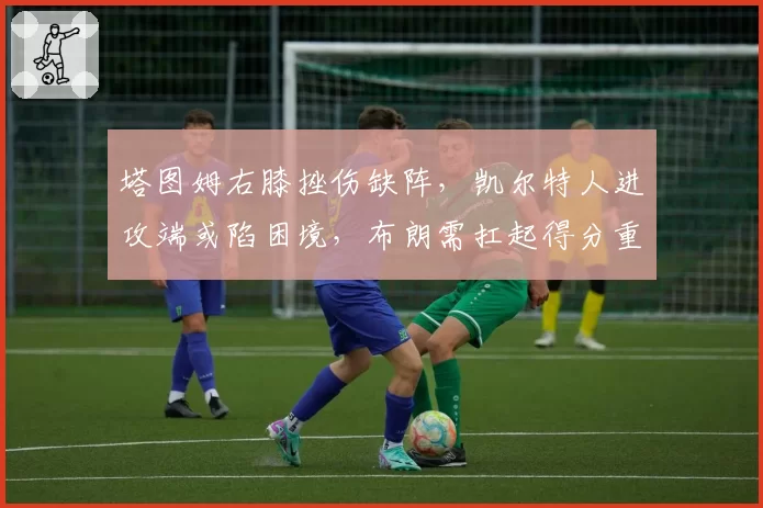 塔图姆右膝挫伤缺阵,凯尔特人进攻端或陷困境,布朗需扛起得分重任