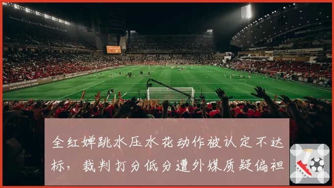 全红婵跳水压水花动作被认定不达标，裁判打分低分遭外媒质疑偏袒
