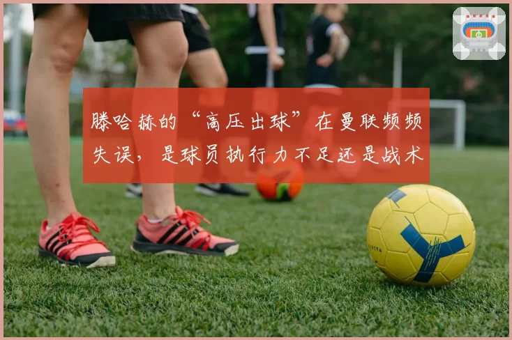 滕哈赫的“高压出球”在曼联频频失误，是球员执行力不足还是战术过于冒险？