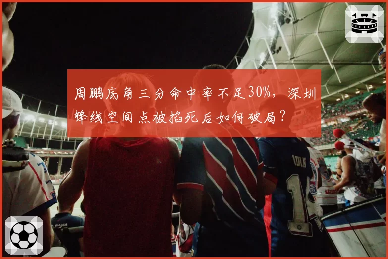 周鹏底角三分命中率不足30%，深圳锋线空间点被掐死后如何破局？