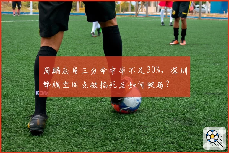 周鹏底角三分命中率不足30%，深圳锋线空间点被掐死后如何破局？
