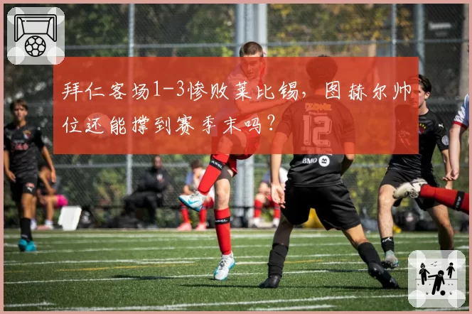 拜仁客场1-3惨败莱比锡,图赫尔帅位还能撑到赛季末吗?