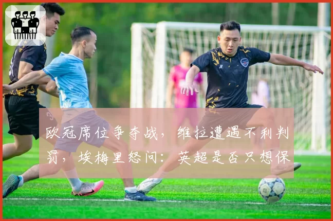 欧冠席位争夺战，维拉遭遇不利判罚，埃梅里怒问：英超是否只想保送Big6？