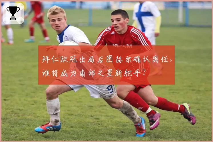 拜仁欧冠出局后图赫尔确认离任，谁将成为南部之星新舵手？