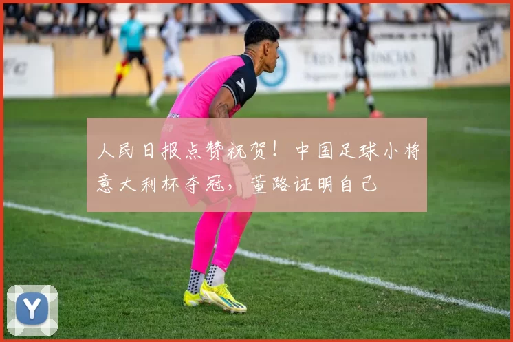 人民日报点赞祝贺!中国足球小将意大利杯夺冠,董路证明自己