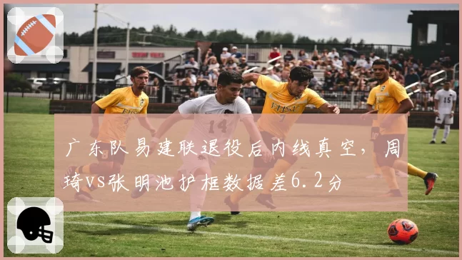 广东队易建联退役后内线真空，周琦vs张明池护框数据差6.2分