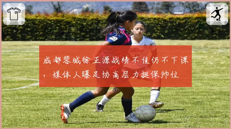 成都蓉城徐正源战绩不佳仍不下课,媒体人曝足协高层力挺保帅位