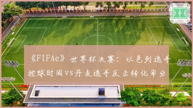 《FIFAe》世界杯决赛：以色列选手控球时间vs丹麦选手反击转化率分析
