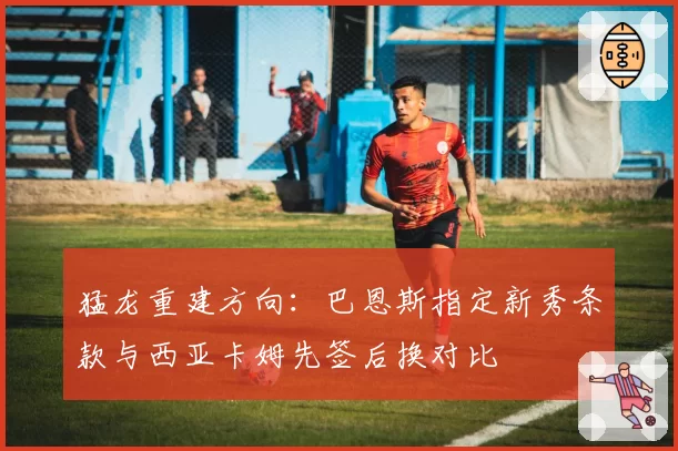 猛龙重建方向：巴恩斯指定新秀条款与西亚卡姆先签后换对比