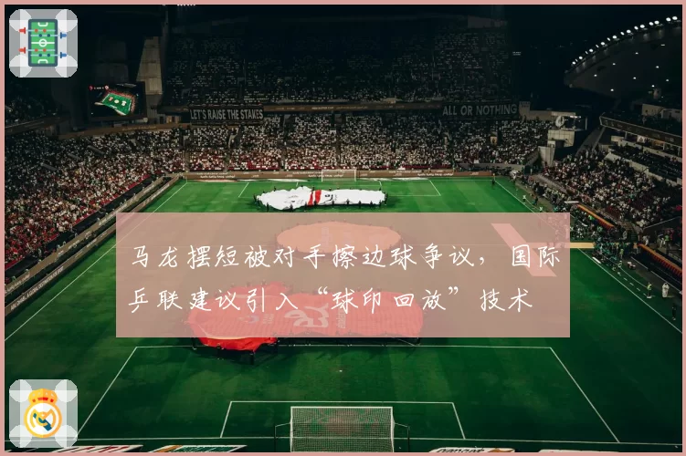 马龙摆短被对手擦边球争议,国际乒联建议引入“球印回放”技术
