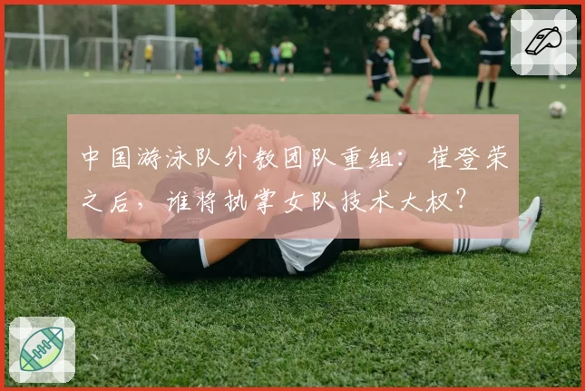 中国游泳队外教团队重组:崔登荣之后,谁将执掌女队技术大权?