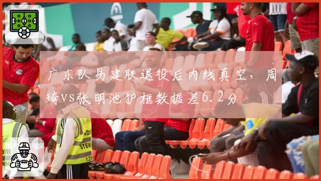 广东队易建联退役后内线真空，周琦vs张明池护框数据差6.2分