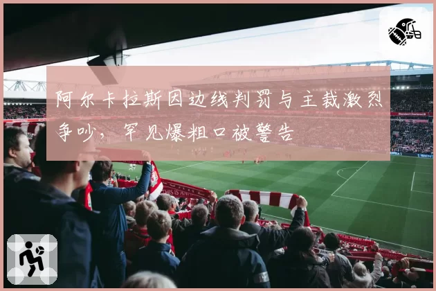阿尔卡拉斯因边线判罚与主裁激烈争吵,罕见爆粗口被警告