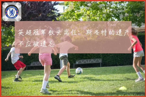 英超冠军教头离任:斯洛特的遗产不应被遗忘