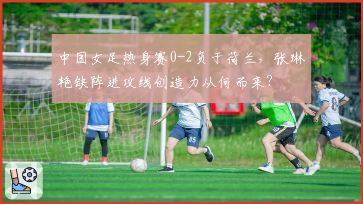 中国女足热身赛0-2负于荷兰,张琳艳缺阵进攻线创造力从何而来?