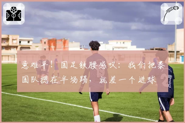 意难平！国足铁腰感叹：我们把泰国队摁在半场踢，就差一个进球