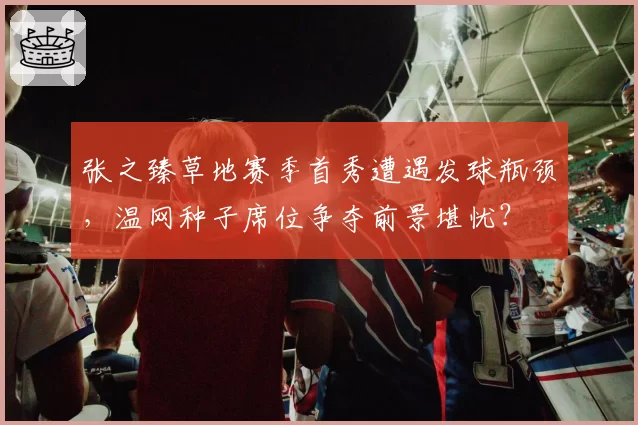 张之臻草地赛季首秀遭遇发球瓶颈,温网种子席位争夺前景堪忧?