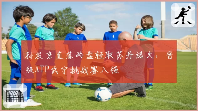 孙发京直落两盘轻取苏丹诺夫，晋级ATP武宁挑战赛八强