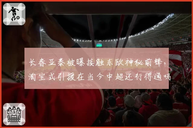 长春亚泰被曝接触东欧神秘前锋，淘宝式引援在当今中超还行得通吗？