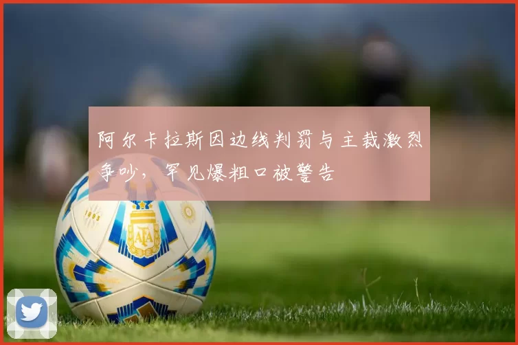 阿尔卡拉斯因边线判罚与主裁激烈争吵,罕见爆粗口被警告