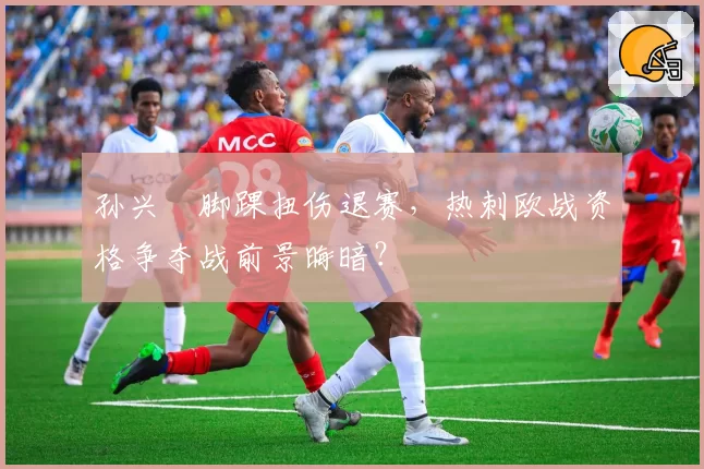 孙兴慜脚踝扭伤退赛，热刺欧战资格争夺战前景晦暗？