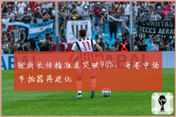 徐新长传精准度突破90%，海港中场节拍器再进化