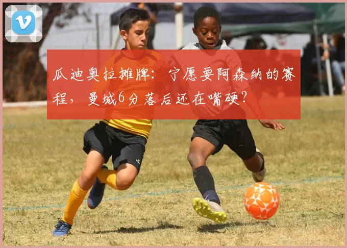 瓜迪奥拉摊牌：宁愿要阿森纳的赛程，曼城6分落后还在嘴硬？