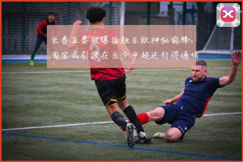 长春亚泰被曝接触东欧神秘前锋，淘宝式引援在当今中超还行得通吗？