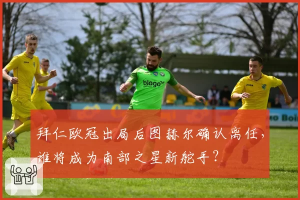 拜仁欧冠出局后图赫尔确认离任，谁将成为南部之星新舵手？