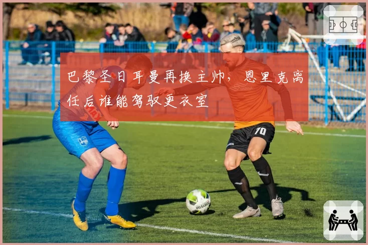 巴黎圣日耳曼再换主帅,恩里克离任后谁能驾驭更衣室