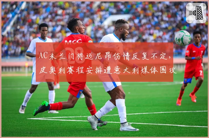 AC米兰门将迈尼昂伤情反复不定，皮奥利赛程安排遭意大利媒体围攻
