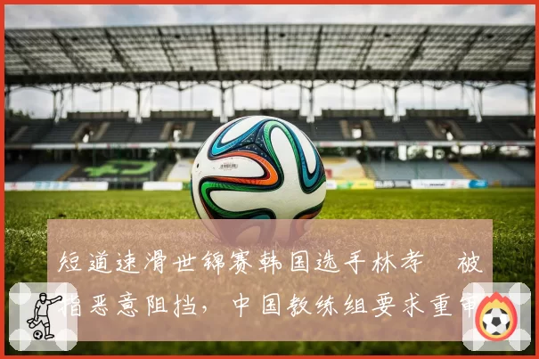 短道速滑世锦赛韩国选手林孝埈被指恶意阻挡,中国教练组要求重审录像