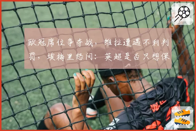 欧冠席位争夺战，维拉遭遇不利判罚，埃梅里怒问：英超是否只想保送Big6？