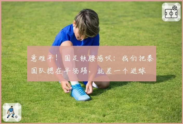 意难平！国足铁腰感叹：我们把泰国队摁在半场踢，就差一个进球