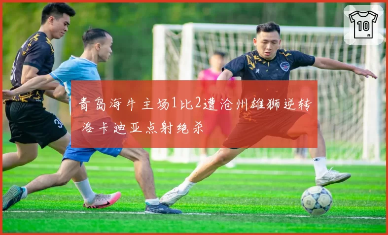 青岛海牛主场1比2遭沧州雄狮逆转 洛卡迪亚点射绝杀