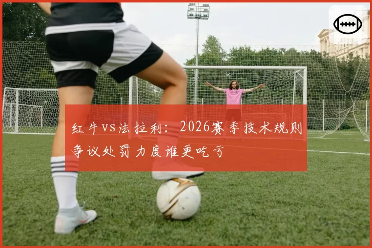 红牛vs法拉利:2026赛季技术规则争议处罚力度谁更吃亏