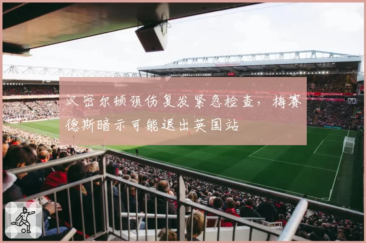 汉密尔顿颈伤复发紧急检查,梅赛德斯暗示可能退出英国站