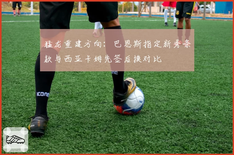 猛龙重建方向：巴恩斯指定新秀条款与西亚卡姆先签后换对比